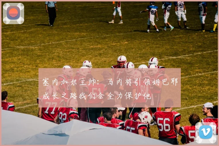 塞内加尔主帅：马内将引领姆巴耶成长之路我们会全力保护他