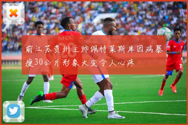 前江苏贵州主帅佩特莱斯库因病暴瘦30公斤形象大变令人心疼