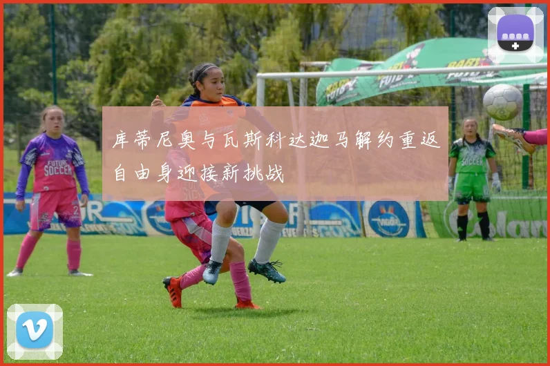 库蒂尼奥与瓦斯科达迦马解约重返自由身迎接新挑战