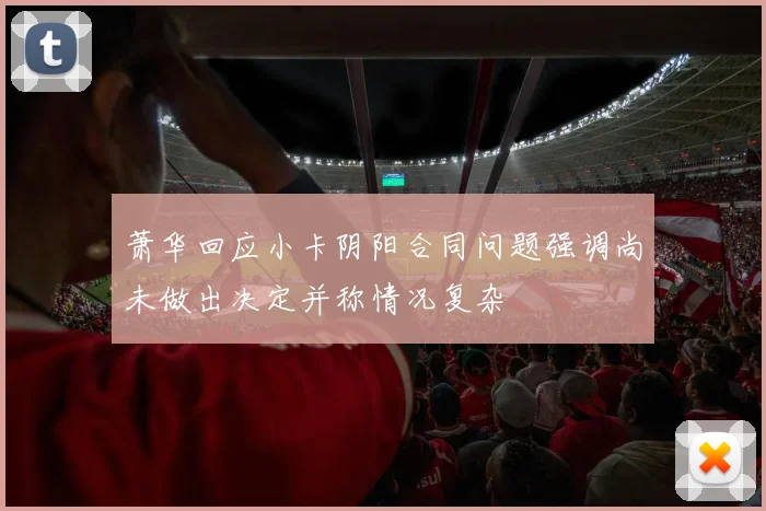 萧华回应小卡阴阳合同问题强调尚未做出决定并称情况复杂