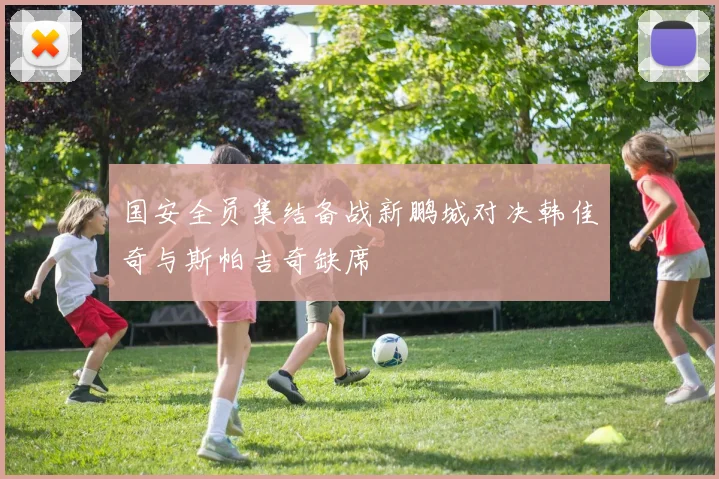 国安全员集结备战新鹏城对决韩佳奇与斯帕吉奇缺席