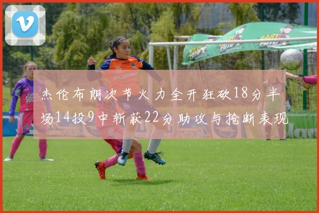 杰伦布朗次节火力全开狂砍18分半场14投9中斩获22分助攻与抢断表现出色