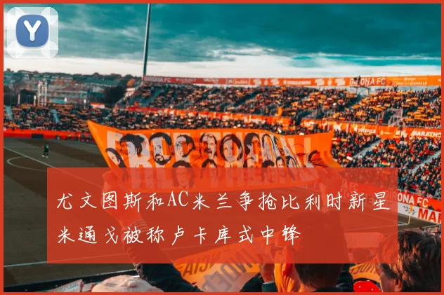 尤文图斯和AC米兰争抢比利时新星米通戈被称卢卡库式中锋
