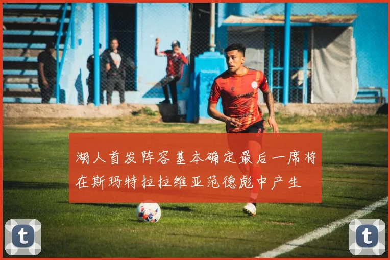 湖人首发阵容基本确定最后一席将在斯玛特拉拉维亚范德彪中产生