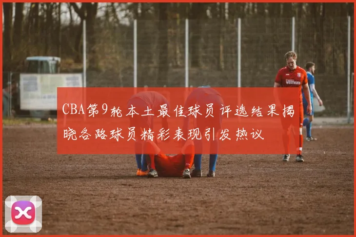 CBA第9轮本土最佳球员评选结果揭晓各路球员精彩表现引发热议