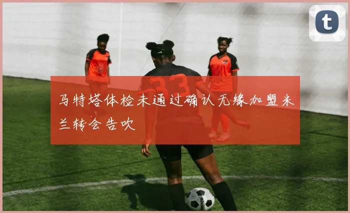 马特塔体检未通过确认无缘加盟米兰转会告吹