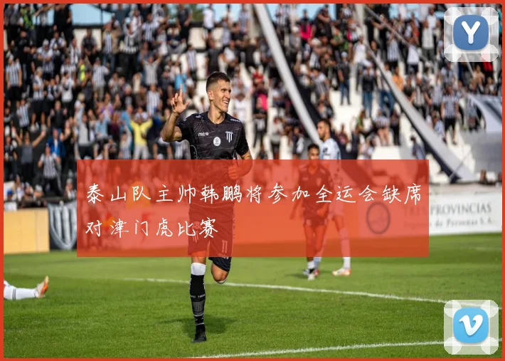 泰山队主帅韩鹏将参加全运会缺席对津门虎比赛