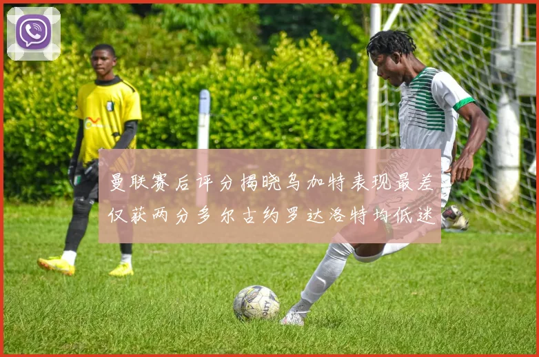 曼联赛后评分揭晓乌加特表现最差仅获两分多尔古约罗达洛特均低迷仅得四分
