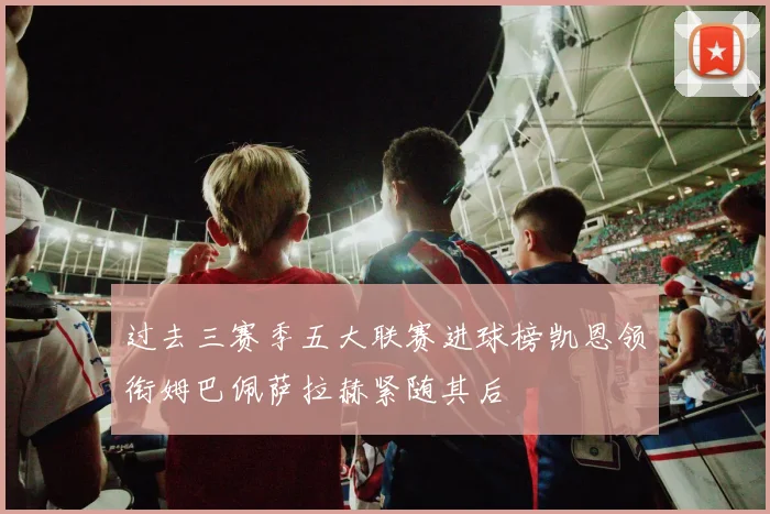 过去三赛季五大联赛进球榜凯恩领衔姆巴佩萨拉赫紧随其后