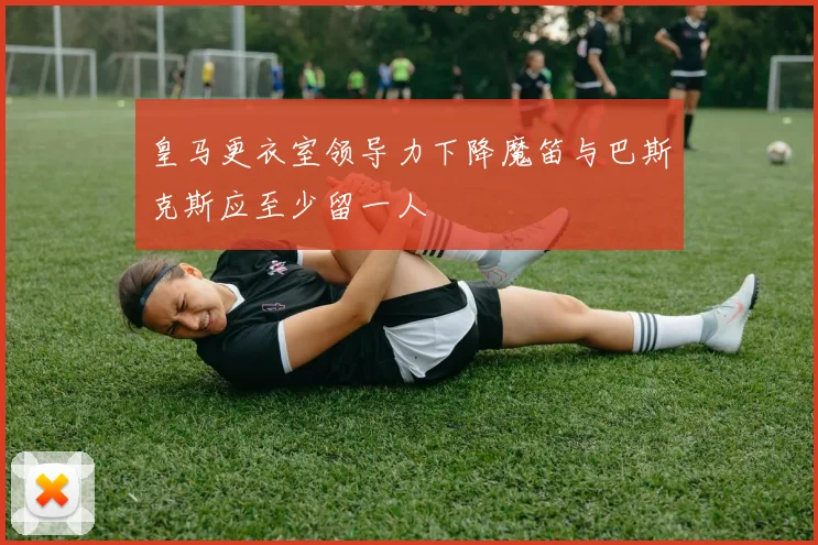 皇马更衣室领导力下降魔笛与巴斯克斯应至少留一人