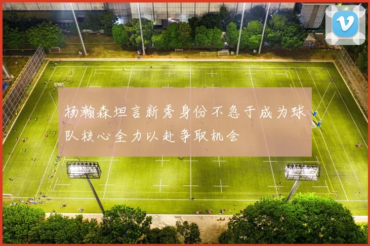杨瀚森坦言新秀身份不急于成为球队核心全力以赴争取机会