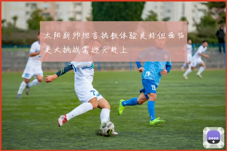 太阳新帅坦言执教体验良好但面临更大挑战需迎头赶上