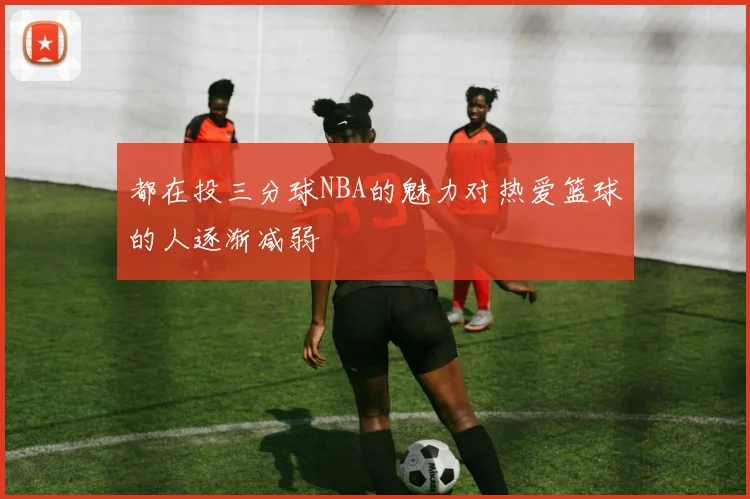 都在投三分球NBA的魅力对热爱篮球的人逐渐减弱