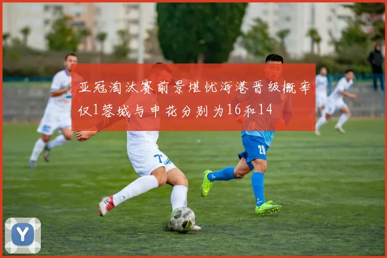 亚冠淘汰赛前景堪忧海港晋级概率仅1蓉城与申花分别为16和14