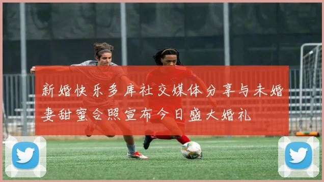 新婚快乐多库社交媒体分享与未婚妻甜蜜合照宣布今日盛大婚礼