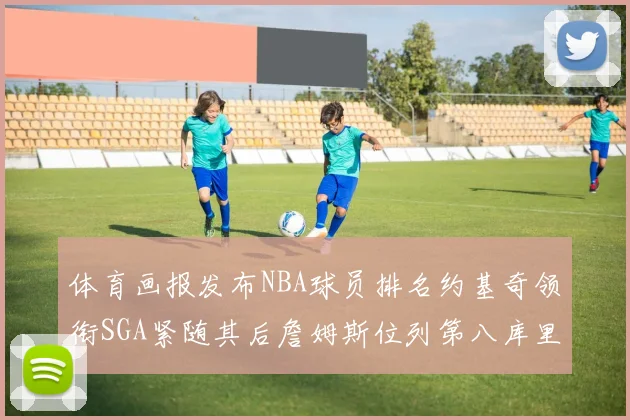 体育画报发布NBA球员排名约基奇领衔SGA紧随其后詹姆斯位列第八库里与杜兰特未入榜