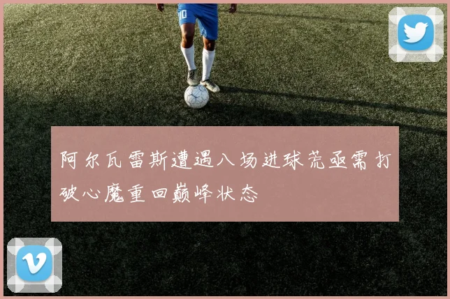 阿尔瓦雷斯遭遇八场进球荒亟需打破心魔重回巅峰状态