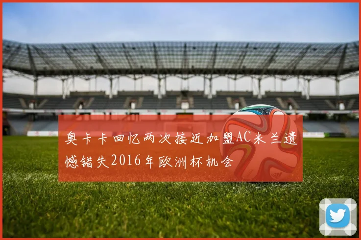 奥卡卡回忆两次接近加盟AC米兰遗憾错失2016年欧洲杯机会