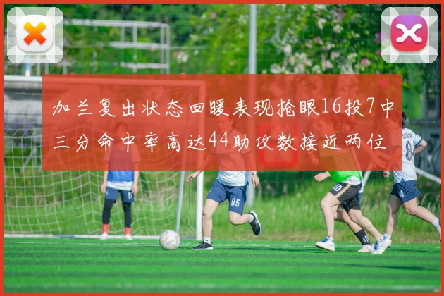 加兰复出状态回暖表现抢眼16投7中三分命中率高达44助攻数接近两位数