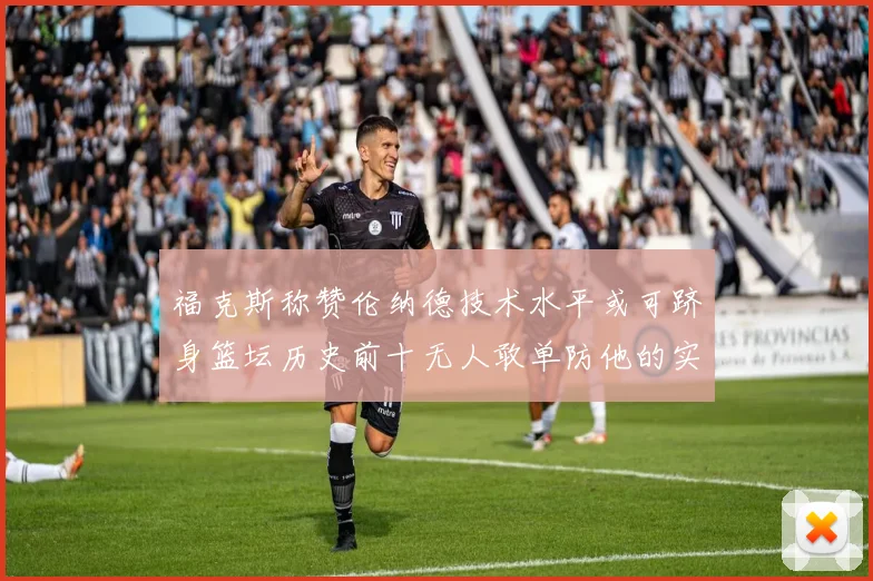 福克斯称赞伦纳德技术水平或可跻身篮坛历史前十无人敢单防他的实力