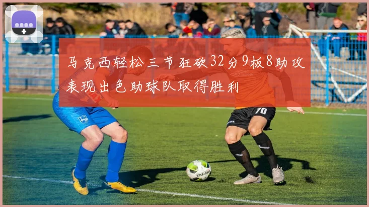 马克西轻松三节狂砍32分9板8助攻表现出色助球队取得胜利