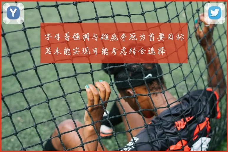 字母哥强调与雄鹿夺冠为首要目标若未能实现可能考虑转会选择