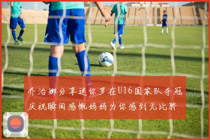 乔治娜分享迷你罗在U16国家队夺冠庆祝瞬间感慨妈妈为你感到无比骄傲