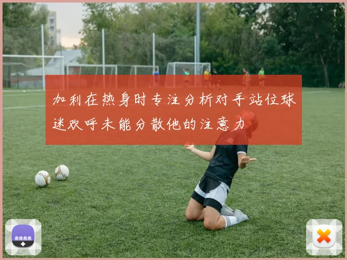 加利在热身时专注分析对手站位球迷欢呼未能分散他的注意力