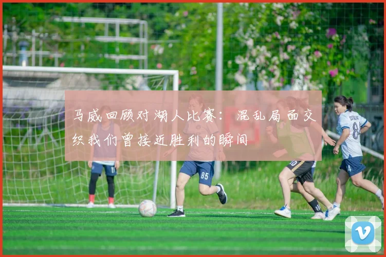 马威回顾对湖人比赛：混乱局面交织我们曾接近胜利的瞬间