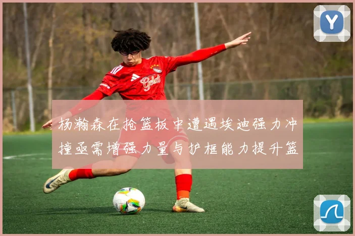 杨瀚森在抢篮板中遭遇埃迪强力冲撞亟需增强力量与护框能力提升篮板表现