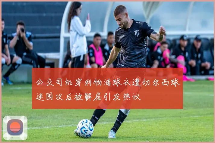 公交司机穿利物浦球衣遭切尔西球迷围攻后被解雇引发热议
